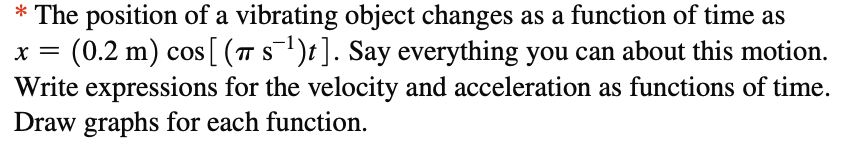 S
* The position of a vibrating object changes as a function of time as
(0.2 m) cos [ (π s¯¹)t]. Say everything you can about this motion.
Write expressions for the velocity and acceleration as functions of time.
Draw graphs for each function.