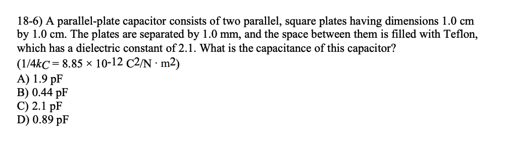 18-6) A parallel-plate capacitor consists of two parallel, square plates having dimensions 1.0 cm
by 1.0 cm. The plates are separated by 1.0 mm, and the space between them is filled with Teflon,
which has a dielectric constant of 2.1. What is the capacitance of this capacitor?
(1/4kC= 8.85 × 10-12 C2/N. m2)
A) 1.9 pF
B) 0.44 pF
C) 2.1 pF
D) 0.89 pF