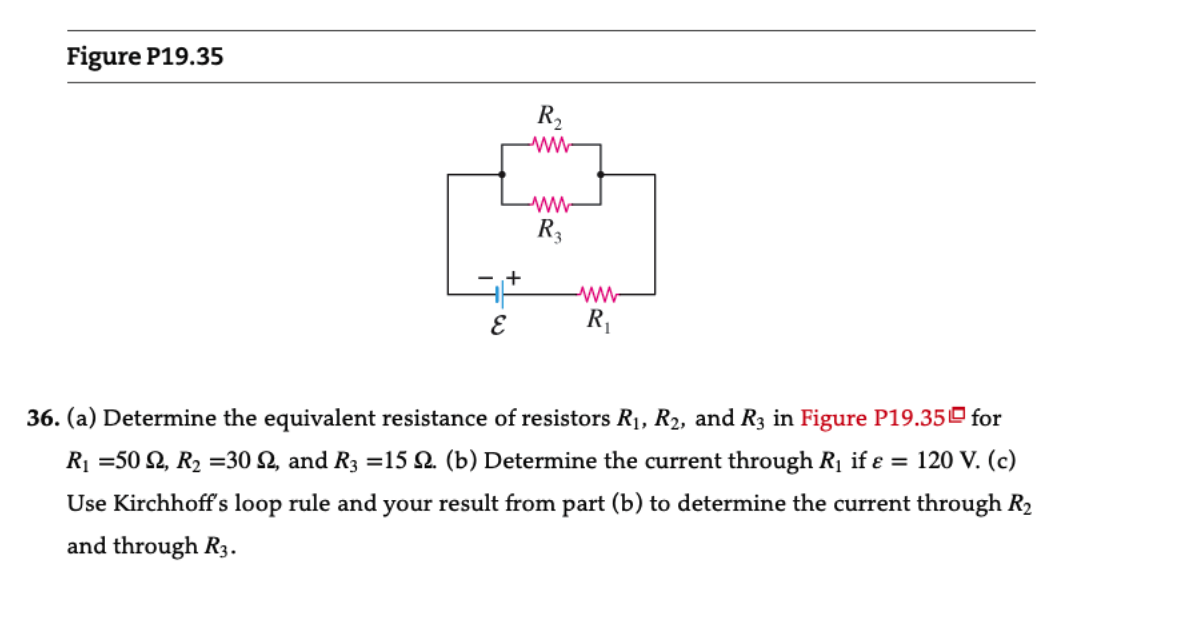 Figure P19.35
+
E
R₂
ww
ww
R3
www
R₁
36. (a) Determine the equivalent resistance of resistors R₁, R₂, and R3 in Figure P19.35 for
R₁ =502, R₂ =30 92, and R3 =15 2. (b) Determine the current through R₁ if ε = 120 V. (c)
Use Kirchhoff's loop rule and your result from part (b) to determine the current through R₂
and through R3.