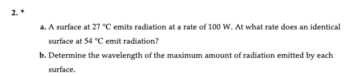 2. *
a. A surface at 27 °C emits radiation at a rate of 100 W. At what rate does an identical
surface at 54 °C emit radiation?
b. Determine the wavelength of the maximum amount of radiation emitted by each
surface.