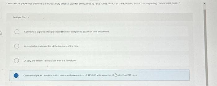 Commercial paper has become an increasingly popular way for companies to raise funds. Which of the following is not true regarding commercial paper
Mutiple Choice
Commercial paper is often purchased by other companies as a short term investment
interest often is discounted at the issuance of the note
Usually the interest rate is lower than in a bank loan
Commercial paper usually is sold in minimum denominations of $25,000 with maturities of ater than 270 days