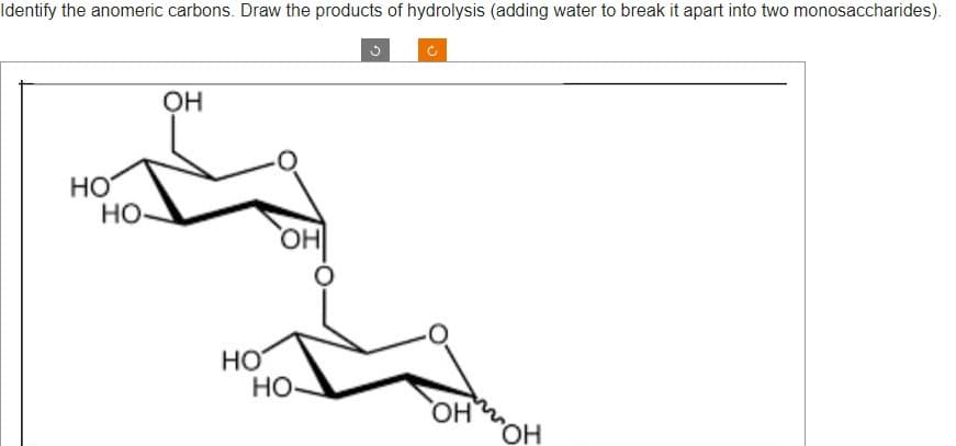 Identify the anomeric carbons. Draw the products of hydrolysis (adding water to break it apart into two monosaccharides).
НО
но-
OH
НО
"I
НО
OH
ОН
