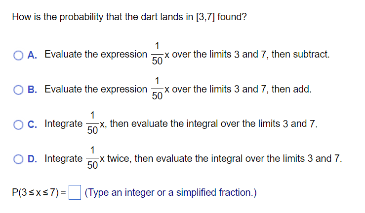 How is the probability that the dart lands in [3,7] found?
1
O A. Evaluate the expression
-x over the limits 3 and 7, then subtract.
50
1
O B. Evaluate the expression
x over the limits 3 and 7, then add.
50
OC. Integrate
1
x, then evaluate the integral over the limits 3 and 7.
50
1
O D. Integrate
x twice, then evaluate the integral over the limits 3 and 7.
50
P(3<xs7) = (Type an integer or a simplified fraction.)
