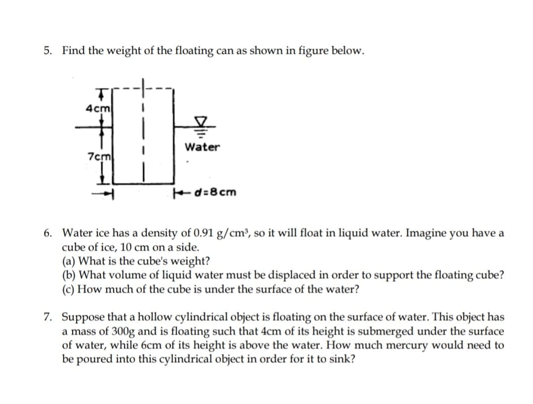 5. Find the weight of the floating can as shown in figure below.
4cm
Water
7cm
Ed=8cm
6. Water ice has a density of 0.91 g/cm³, so it will float in liquid water. Imagine you have a
cube of ice, 10 cm on a side.
(a) What is the cube's weight?
(b) What volume of liquid water must be displaced in order to support the floating cube?
(c) How much of the cube is under the surface of the water?
7. Suppose that a hollow cylindrical object is floating on the surface of water. This object has
a mass of 300g and is floating such that 4cm of its height is submerged under the surface
of water, while 6cm of its height is above the water. How much mercury would need to
be poured into this cylindrical object in order for it to sink?
