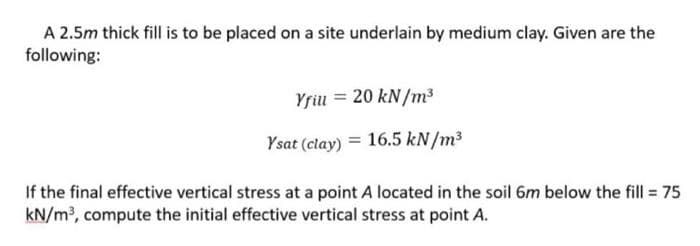 A 2.5m thick fill is to be placed on a site underlain by medium clay. Given are the
following:
Yriu = 20 kN/m³
Ysat (clay) = 16.5 kN/m³
If the final effective vertical stress at a point A located in the soil 6m below the fill = 75
kN/m, compute the initial effective vertical stress at point A.

