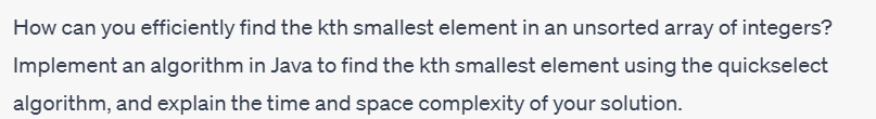 How can you efficiently find the kth smallest element in an unsorted array of integers?
Implement an algorithm in Java to find the kth smallest element using the quickselect
algorithm, and explain the time and space complexity of your solution.