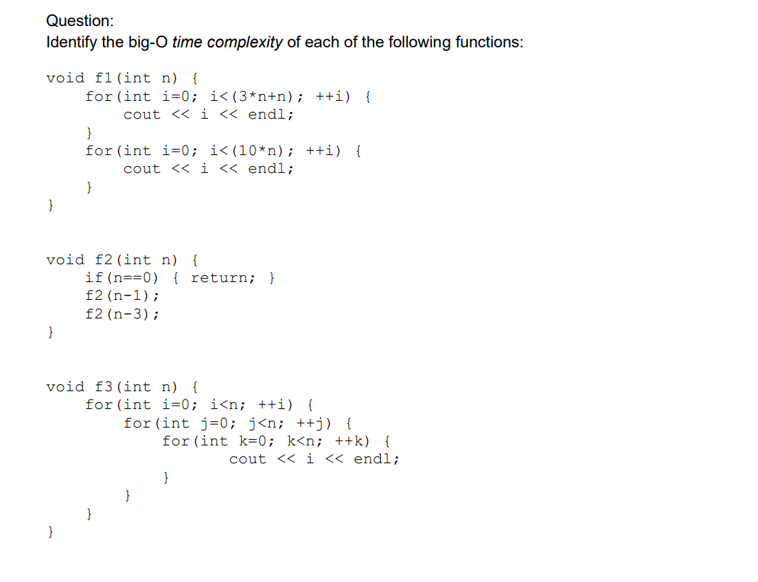 Question:
Identify the big-O time complexity of each of the following functions:
void f1 (int n) {
for (int i=0; i<(3*n+n); ++i) {
cout << i << endl;
}
for (int i=0; i< (10*n); ++i) {
cout << i << endl;
void f2 (int n) {
if(n==0) { return; }
f2 (n-1);
f2 (n-3);
void f3 (int n) {
for (int i=0; i<n; ++i) {
for (int j=0; j<n; ++j) {
}
for (int k=0; k<n; ++k) {
cout << i << endl;
}