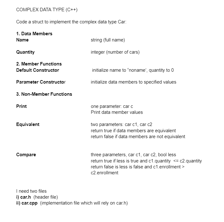 COMPLEX DATA TYPE (C++)
Code a struct to implement the complex data type Car:
1. Data Members
Name
Quantity
2. Member Functions
Default Constructor
Parameter Constructor
3. Non-Member Functions
Print
Equivalent
Compare
string (full name)
integer (number of cars)
initialize name to "noname', quantity to 0
initialize data members to specified values
one parameter: car c
Print data member values
two parameters: car c1, car c2
return true if data members are equivalent
return false if data members are not equivalent
three parameters, car c1, car c2, bool less
return true if less is true and c1.quantity <= c2.quantity
return false is less is false and c1.enrollment >
c2.enrollment
I need two files
i) car.h (header file)
ii) car.cpp (implementation file which will rely on car.h)