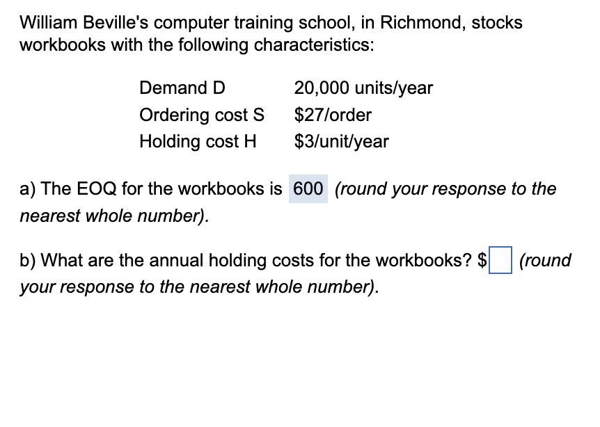 William Beville's computer training school, in Richmond, stocks
workbooks with the following characteristics:
Demand D
Ordering cost S
Holding cost H
20,000 units/year
$27/order
$3/unit/year
a) The EOQ for the workbooks is 600 (round your response to the
nearest whole number).
b) What are the annual holding costs for the workbooks? $
your response to the nearest whole number).
(round