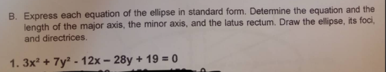 B. Express each equation of the ellipse in standard form. Determine the equation and the
length of the major axis, the minor axis, and the latus rectum. Draw the ellipse, its foci,
and directrices.
1. 3x2 + 7y² - 12x – 28y + 19 = 0
