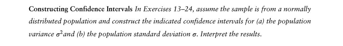 Constructing Confidence Intervals In Exercises 13-24, assume the sample is from a normally
distributed population and construct the indicated confidence intervals for (a) the population
variance and (b) the population standard deviation σ. Interpret the results.