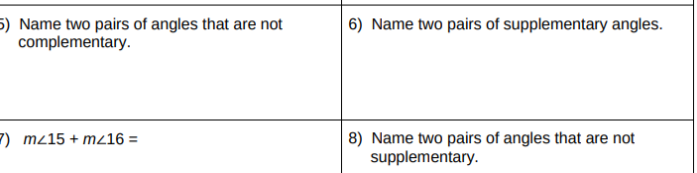 5) Name two pairs of angles that are not
complementary.
| 6) Name two pairs of supplementary angles.
8) Name two pairs of angles that are not
supplementary.
7) mz15 + m16 =
