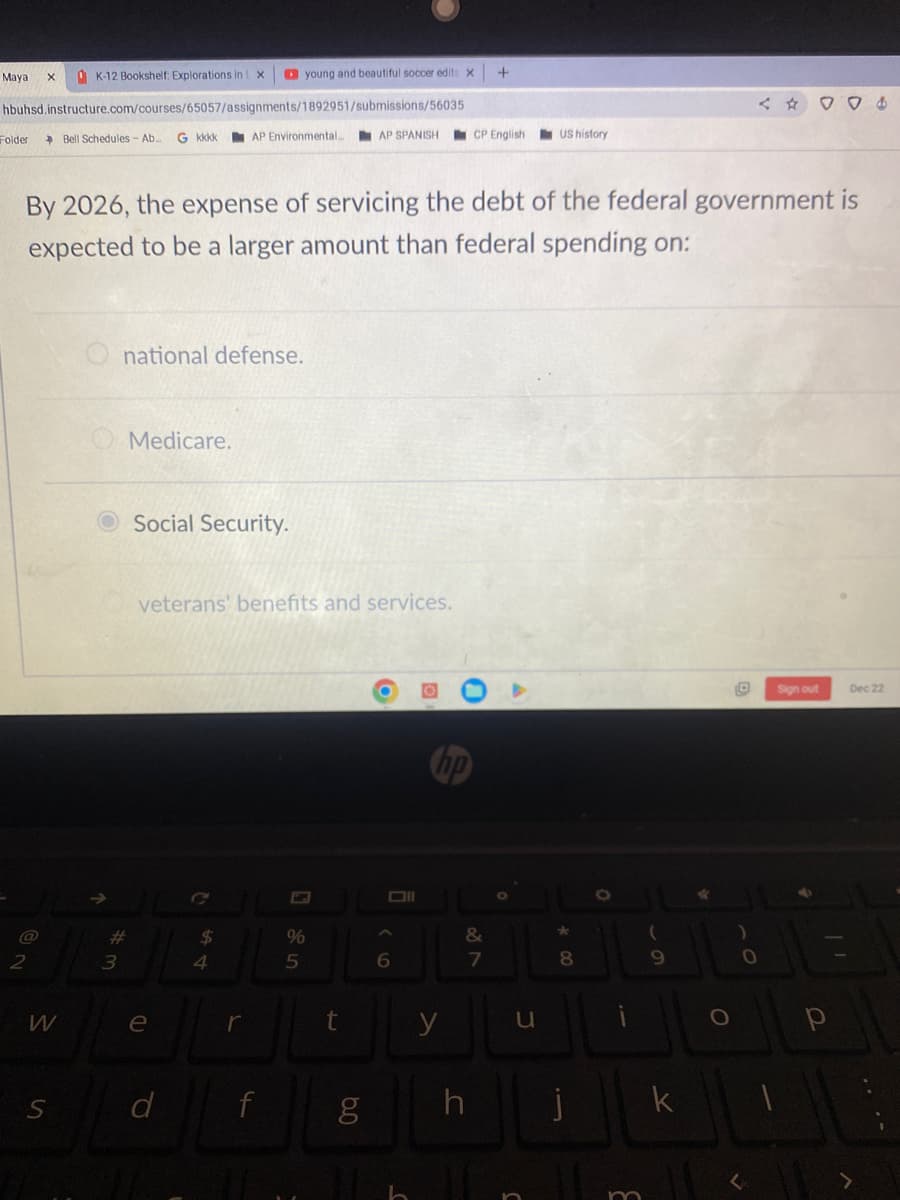 Maya
K-12 Bookshelf: Explorations in X
hbuhsd.instructure.com/courses/65057/assignments/1892951/submissions/56035
Folder
X
W
S
Bell Schedules - Ab. G kkkk AP Environmental...
national defense.
#3
By 2026, the expense of servicing the debt of the federal government is
expected to be a larger amount than federal spending on:
Medicare.
Social Security.
e
young and beautiful soccer edits X
veterans' benefits and services.
d
54
$
r
f
%
5
t
6.0
AP SPANISH CP English US history
g
Oll
A
6
y
&
+
87
h
u
*
8
O
m
(
9
k
*
< ☆
)
0
004
Sign out
Dec 22
