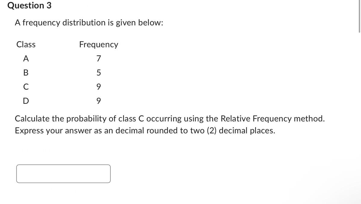 Question 3
A frequency distribution is given below:
Class
A
B
с
D
Frequency
7
9
9
Calculate the probability of class C occurring using the Relative Frequency method.
Express your answer as an decimal rounded to two (2) decimal places.