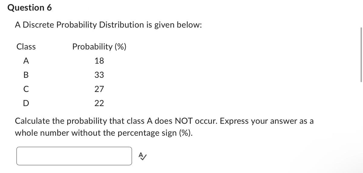 Question 6
A Discrete Probability Distribution is given below:
Class
A
B
с
D
Probability (%)
18
33
27
22
Calculate the probability that class A does NOT occur. Express your answer as a
whole number without the percentage sign (%).
A