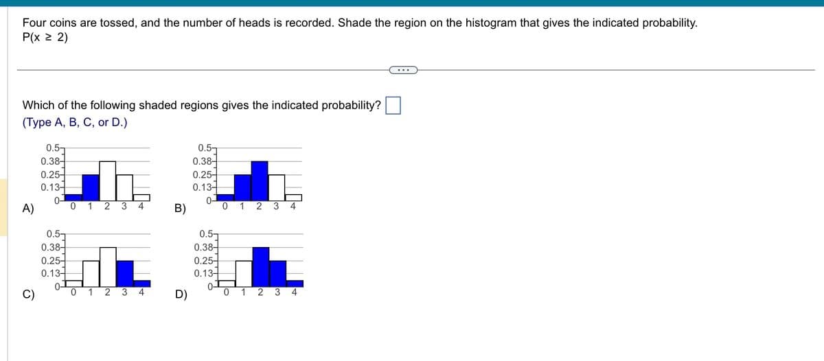 Four coins are tossed, and the number of heads is recorded. Shade the region on the histogram that gives the indicated probability.
P(x > 2)
Which of the following shaded regions gives the indicated probability?
(Type A, B, C, or D.)
A)
0.5-
0.38-
0.25-
0.13-
0-
0.5-
0.38
0.25-
0.13-
लट
0 1 2 3 4
01 2 3 4
B)
D)
0.5-
0.38-
0.25-
0.13-
0-
0.5-
0.38
0.25
0.13-
0-
0 1 2 3 4
0 1 2 3 4