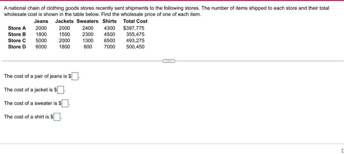A national chain of clothing goods stores recently sent shipments to the following stores. The number of items shipped to each store and their total
wholesale cost is shown in the table below. Find the wholesale price of one of each item.
Jeans
Jackets Sweaters Shirts
Total Cost
2000
2000
2400
4300
1800
1500
2300 4500
5000
2000
1300
6500
6000
1800
800
7000
Store A
Store B
Store C
Store D
The cost of a pair of jeans is $
The cost of a jacket is $
The cost of a sweater is $
The cost of a shirt is $
$397,775
355,475
493,275
500,450