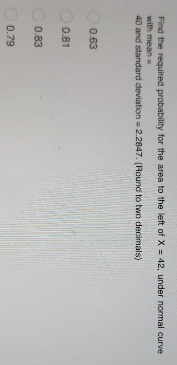 Find the required probability for the area to the left of X = 42, under normal curve
with mean =
40 and standard deviation = 2.2847. (Round to two decimals)
0.63
0.81
0.83
0.79