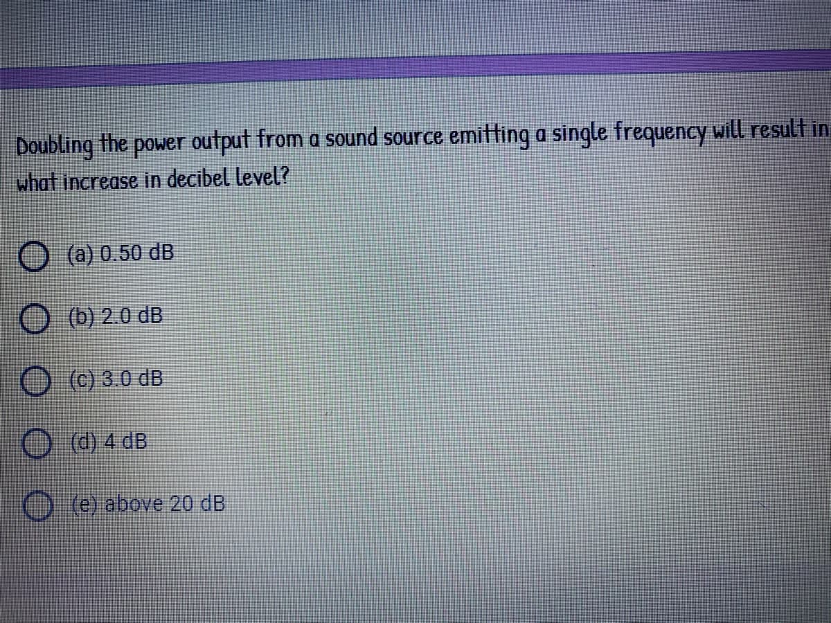 Doubling the power output from a sound source emitting a single frequency will result in
what increase in decibel level?
O (a) 0.50 dB
O (b) 2.0 dB
O (c) 3.0 dB
O (d) 4 dB
O (e) above 20 dB
