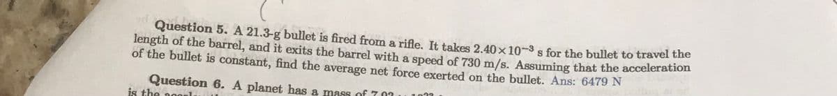 Question 5. A 21.3-g bullet is fired from a rifle. It takes 2.40 × 10-³ s for the bullet to travel the
length of the barrel, and it exits the barrel with a speed of 730 m/s. Assuming that the acceleration
of the bullet is constant, find the average net force exerted on the bullet. Ans: 6479 N
IN
Question 6. A planet has a mass of 707
is the 2000