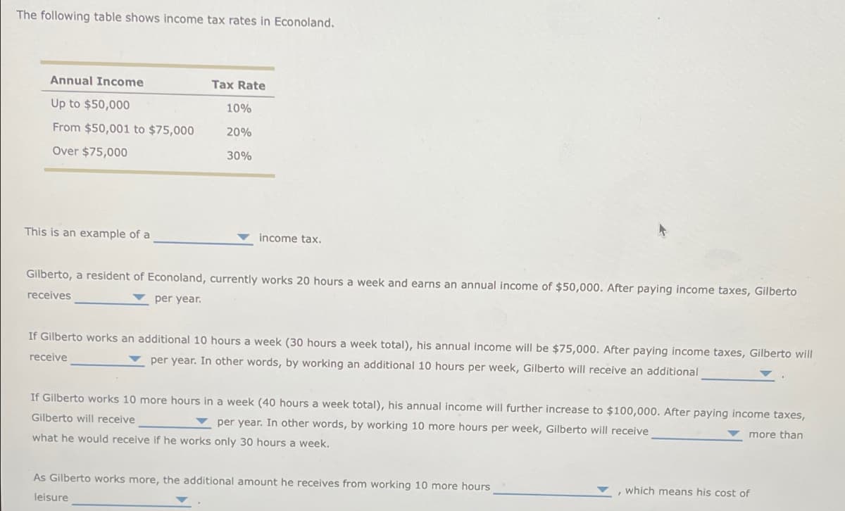 The following table shows income tax rates in Econoland.
Annual Income
Tax Rate
Up to $50,000
10%
From $50,001 to $75,000
20%
Over $75,000
30%
This is an example of a
income tax.
Gilberto, a resident of Econoland, currently works 20 hours a week and earns an annual income of $50,000. After paying income taxes, Gilberto
receives
per year.
If Gilberto works an additional 10 hours a week (30 hours a week total), his annual income will be $75,000. After paying income taxes, Gilberto will
receive
per year. In other words, by working an additional 10 hours per week, Gilberto will receive an additional
If Gilberto works 10 more hours in a week (40 hours a week total), his annual income will further increase to $100,000. After paying income taxes,
Gilberto will receive
per year. In other words, by working 10 more hours per week, Gilberto will receive
what he would receive if he works only 30 hours a week.
As Gilberto works more, the additional amount he receives from working 10 more hours
leisure
which means his cost of
more than