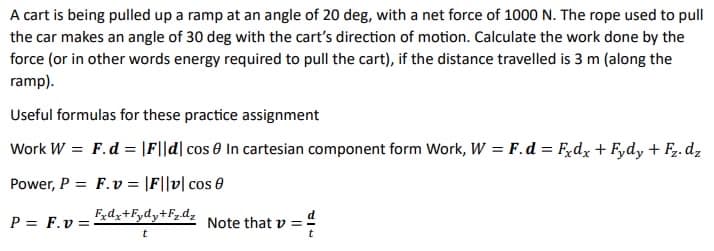 A cart is being pulled up a ramp at an angle of 20 deg, with a net force of 1000 N. The rope used to pull
the car makes an angle of 30 deg with the cart's direction of motion. Calculate the work done by the
force (or in other words energy required to pull the cart), if the distance travelled is 3 m (along the
ramp).
Useful formulas for these practice assignment
Work W = F.d= |F||d| cos 0 In cartesian component form Work, W = F.d = Fxdx + Fydy + F₂.dz
Power, P=F.v = |F||v| cos 0
Fxdx+Fydy+Fz.dz
P = F.v=
Note that v
t