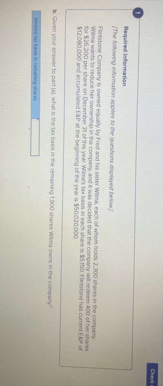 !
Required information
[The following information applies to the questions displayed below]
Flintstone Company is owned equally by Fred and his sister Wilma, each of whom holds 2,300 shares in the company.
Wilma wants to reduce her ownership in the company, and it was decided that the company will redeem 400 of her shares
for $26,200 per share on December 31 of this year. Wilma's tax basis in each share is $5,150. Flintstone has current E&P of
$12,080,000 and accumulated E&P at the beginning of the year is $50,020,000.
b. Given your answer to part (a), what is the tax basis in the remaining 1,900 shares Wilma owns in the company?
Income tax basis in remaining shares
Check m