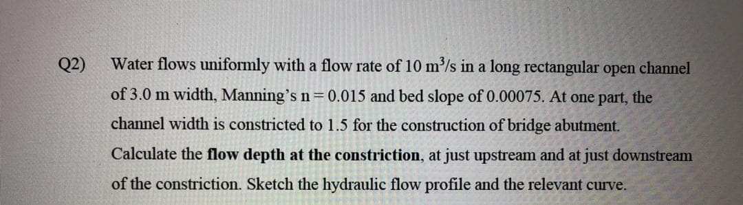 Q2)
Water flows uniformly with a flow rate of 10 m'/s in a long rectangular open channel
of 3.0 m width, Manning's n=0.015 and bed slope of 0.00075. At one part, the
channel width is constricted to 1.5 for the construction of bridge abutment.
Calculate the flow depth at the constriction, at just upstream and at just downstream
of the constriction. Sketch the hydraulic flow profile and the relevant curve.
