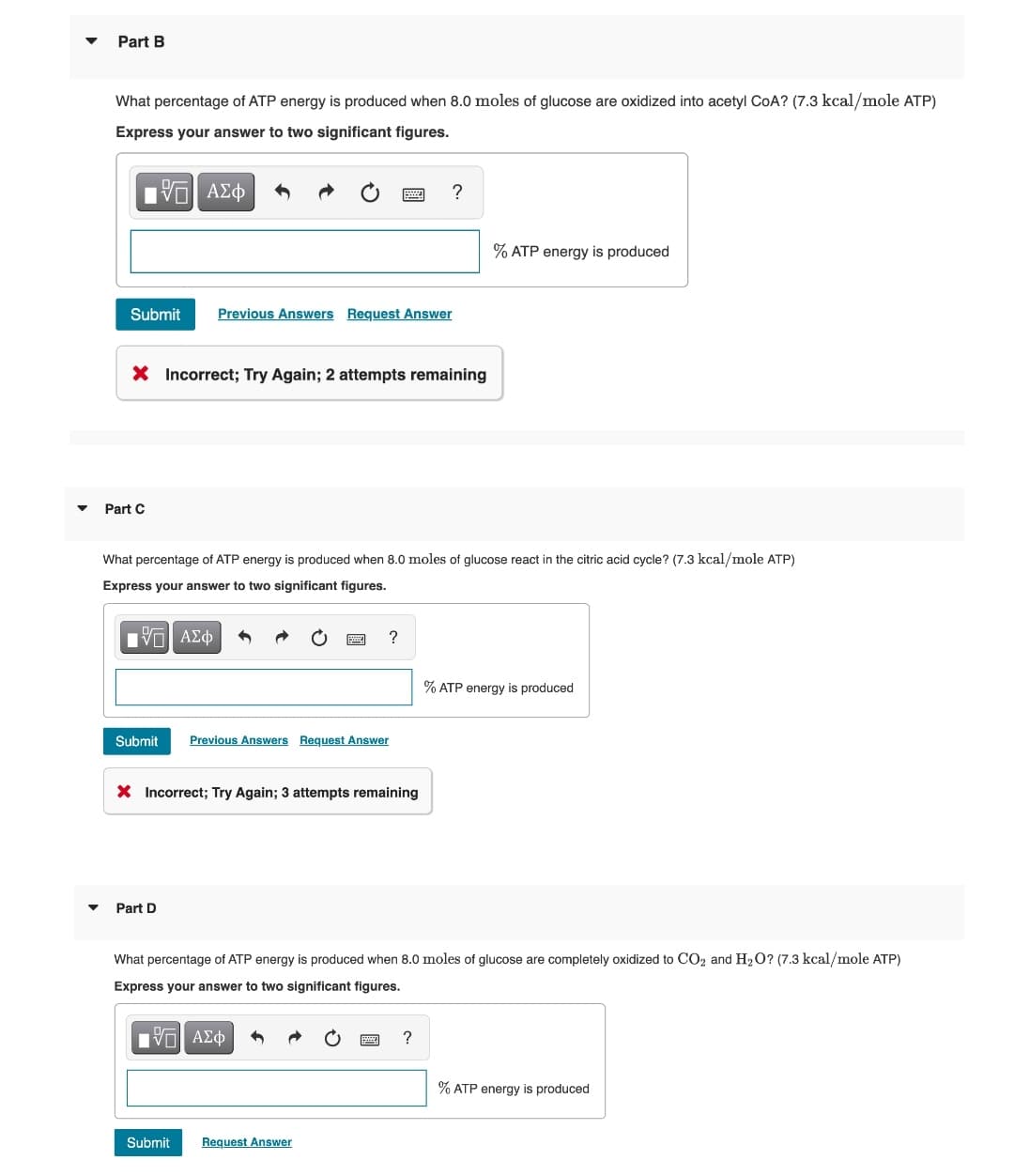 Part B
What percentage of ATP energy is produced when 8.0 moles of glucose are oxidized into acetyl COA? (7.3 kcal/mole ATP)
Express your answer to two significant figures.
15| ΑΣΦ
Submit Previous Answers Request Answer
X Incorrect; Try Again; 2 attempts remaining
Part C
What percentage of ATP energy is produced when 8.0 moles of glucose react in the citric acid cycle? (7.3 kcal/mole ATP)
Express your answer to two significant figures.
IVE ΑΣΦ
Submit Previous Answers Request Answer
X Incorrect; Try Again; 3 attempts remaining
Part D
?
?
Submit
Request Answer
% ATP energy is produced
What percentage of ATP energy is produced when 8.0 moles of glucose are completely oxidized to CO₂ and H₂O? (7.3 kcal/mole ATP)
Express your answer to two significant figures.
VE ΑΣΦ
?
% ATP energy is produced
% ATP energy is produced