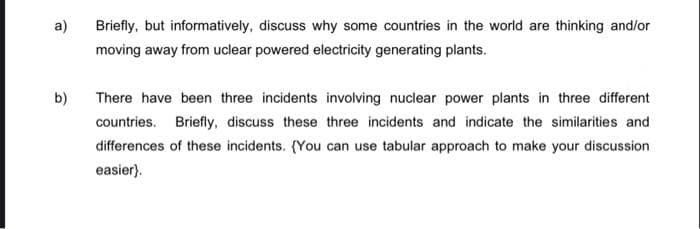 a)
b)
Briefly, but informatively, discuss why some countries in the world are thinking and/or
moving away from uclear powered electricity generating plants.
There have been three incidents involving nuclear power plants in three different
countries. Briefly, discuss these three incidents and indicate the similarities and
differences of these incidents. (You can use tabular approach to make your discussion
easier).