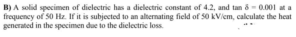 B) A solid specimen of dielectric has a dielectric constant of 4.2, and tan 8 = 0.001 at a
frequency of 50 Hz. If it is subjected to an alternating field of 50 kV/cm, calculate the heat
generated in the specimen due to the dielectric loss.
