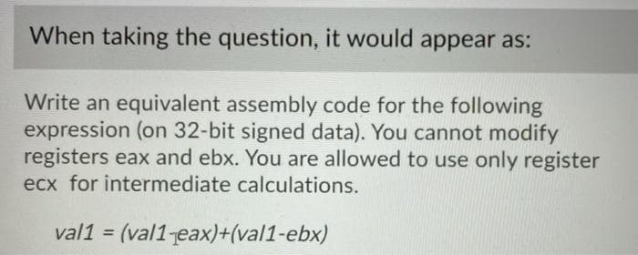 When taking the question, it would appear as:
Write an equivalent assembly code for the following
expression (on 32-bit signed data). You cannot modify
registers eax and ebx. You are allowed to use only register
ecx for intermediate calculations.
val1 = (val1 eax)+(val1-ebx)
%3D
