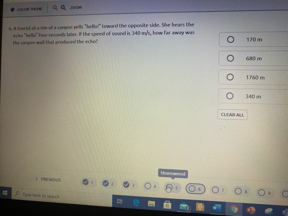 Q Q ZOOM
COLOR THEME
6. A tourist at a rim of a canyon yells "hello!" toward the opposite side. She hears the
echo "hello" four seconds later. If the speed of sound is 340 m/s, how far away was
170 m
the canyon wall that produced the echo?
680 m
1760 m
340 m
CLEAR ALL
Unanswered
( PREVIOUS
1
3.
O 8
P Type here to search
行
