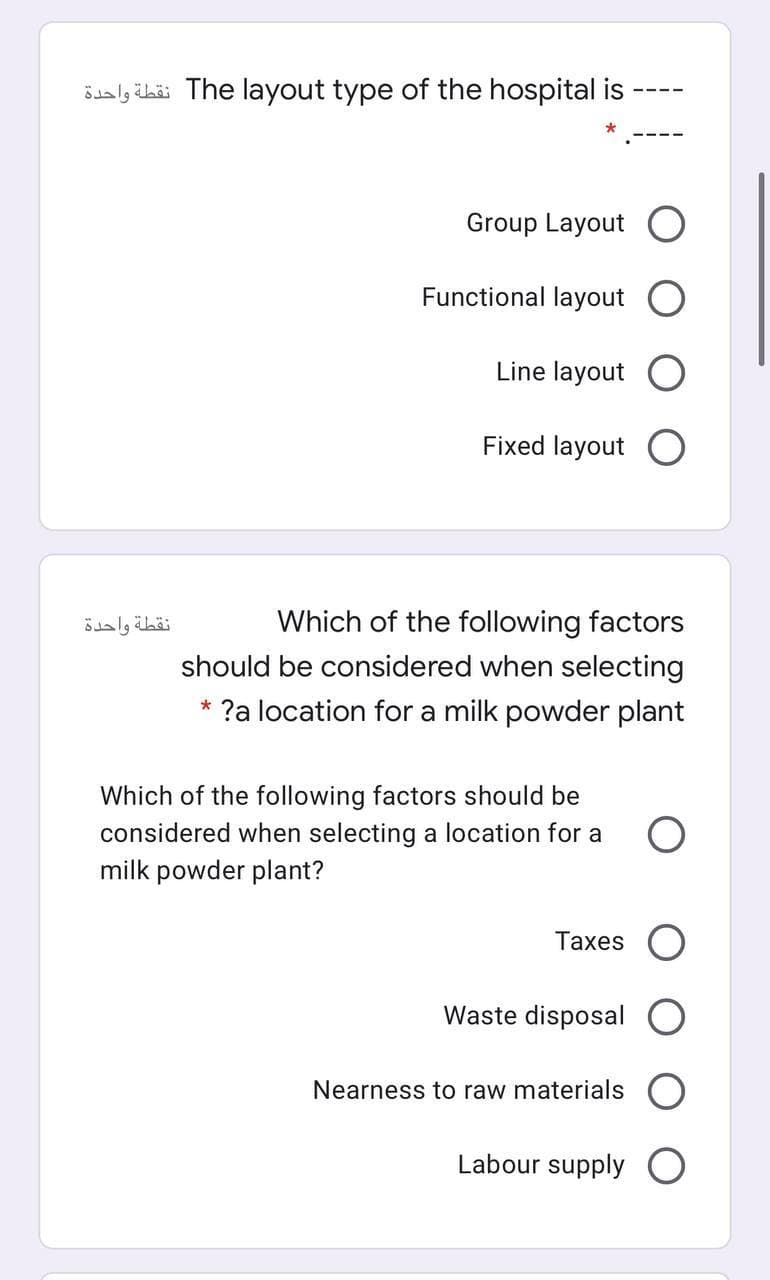 öualy ibäi The layout type of the hospital is
Group Layout
Functional layout
Line layout O
Fixed layout
نقطة واحدة
Which of the following factors
should be considered when selecting
* ?a location for a milk powder plant
Which of the following factors should be
considered when selecting a location for a
milk powder plant?
Taxes O
Waste disposal
Nearness to raw materials
Labour supply O
