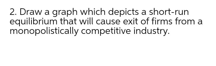 2. Draw a graph which depicts a short-run
equilibrium that will cause exit of firms from a
monopolistically competitive industry.
