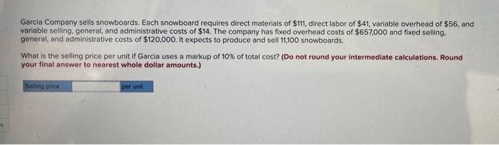Garcia Company sells snowboards. Each snowboard requires direct materials of $111, direct labor of $41, variable overhead of $56, and
variable selling, general, and administrative costs of $14. The company has fixed overhead costs of $657,000 and fixed selling,
general, and administrative costs of $120,000. It expects to produce and sell 11,100 snowboards.
What is the selling price per unit if Garcia uses a markup of 10% of total cost? (Do not round your intermediate calculations. Round
your final answer to nearest whole dollar amounts.)
Selling price
per und
