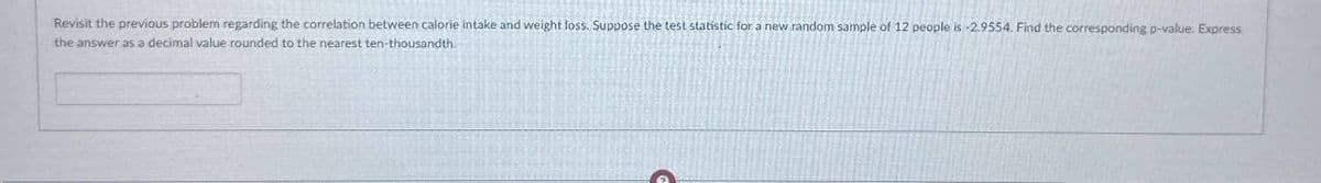 Revisit the previous problem regarding the correlation between calorie intake and weight loss. Suppose the test statistic for a new random sample of 12 people is -2.9554. Find the corresponding p-value. Express
the answer as a decimal value rounded to the nearest ten-thousandth.