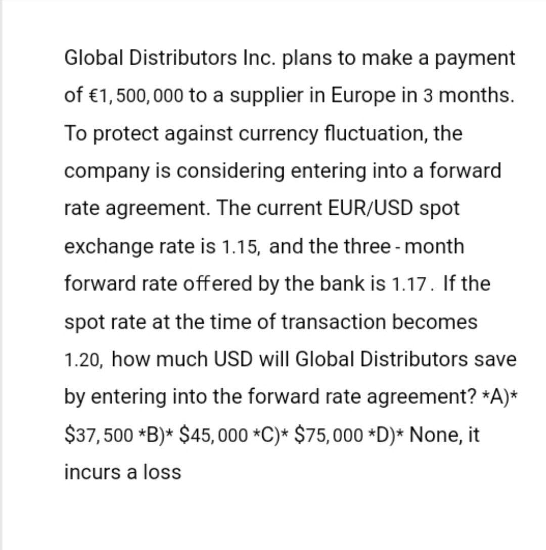 Global Distributors Inc. plans to make a payment
of €1,500,000 to a supplier in Europe in 3 months.
To protect against currency fluctuation, the
company is considering entering into a forward
rate agreement. The current EUR/USD spot
exchange rate is 1.15, and the three-month
forward rate offered by the bank is 1.17. If the
spot rate at the time of transaction becomes
1.20, how much USD will Global Distributors save
by entering into the forward rate agreement? *A)*
$37,500 *B)* $45,000 *C)* $75,000 *D)* None, it
incurs a loss