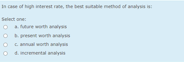 In case of high interest rate, the best suitable method of analysis is:
Select one:
a. future worth analysis
b. present worth analysis
c. annual worth analysis
d. incremental analysis
