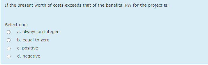 If the present worth of costs exceeds that of the benefits, PW for the project is:
Select one:
a. always an integer
b. equal to zero
C. positive
d. negative
