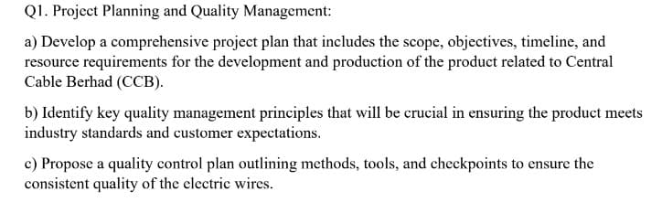 Q1. Project Planning and Quality Management:
a) Develop a comprehensive project plan that includes the scope, objectives, timeline, and
resource requirements for the development and production of the product related to Central
Cable Berhad (CCB).
b) Identify key quality management principles that will be crucial in ensuring the product meets
industry standards and customer expectations.
c) Propose a quality control plan outlining methods, tools, and checkpoints to ensure the
consistent quality of the electric wires.