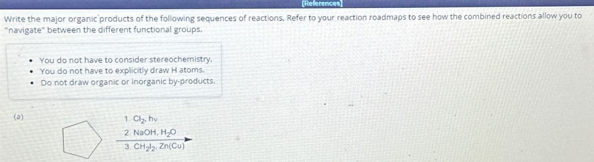 [References]
Write the major organic products of the following sequences of reactions. Refer to your reaction roadmaps to see how the combined reactions allow you to
"navigate" between the different functional groups.
(a)
You do not have to consider stereochemistry.
• You do not have to explicitly draw H atoms.
Do not draw organic or inorganic by-products.
.
•
1. Cl₂, hv
2. NaOH, H₂O
3. CH₂l₂, Zn(Cu)