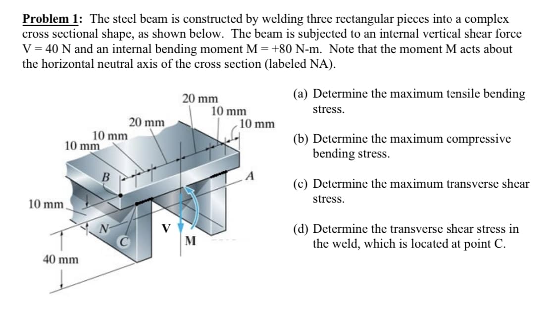 Problem 1: The steel beam is constructed by welding three rectangular pieces into a complex
cross sectional shape, as shown below. The beam is subjected to an internal vertical shear force
V = 40 N and an internal bending moment M = +80 N-m. Note that the moment M acts about
the horizontal neutral axis of the cross section (labeled NA).
10 mm
10 mm.
10 mm
40 mm
20 mm
20 mm
M
10 mm
10 mm
A
(a) Determine the maximum tensile bending
stress.
(b) Determine the maximum compressive
bending stress.
(c) Determine the maximum transverse shear
stress.
(d) Determine the tra erse shear stress in
the weld, which is located at point C.
