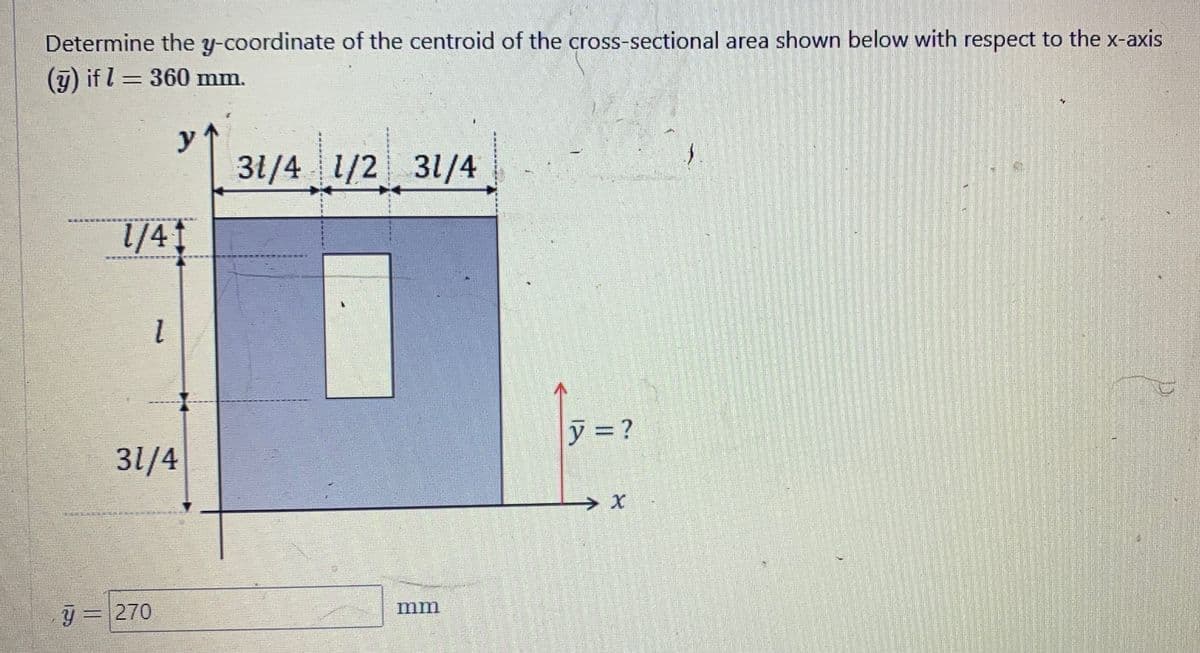 Determine the y-coordinate of the centroid of the cross-sectional area shown below with respect to the x-axis
(y) if l = 360 mm.
DENGAN PEN
1/41
y
l
y = 270
31/4
31/4 1/2 31/4
mm
y = ?
2₂