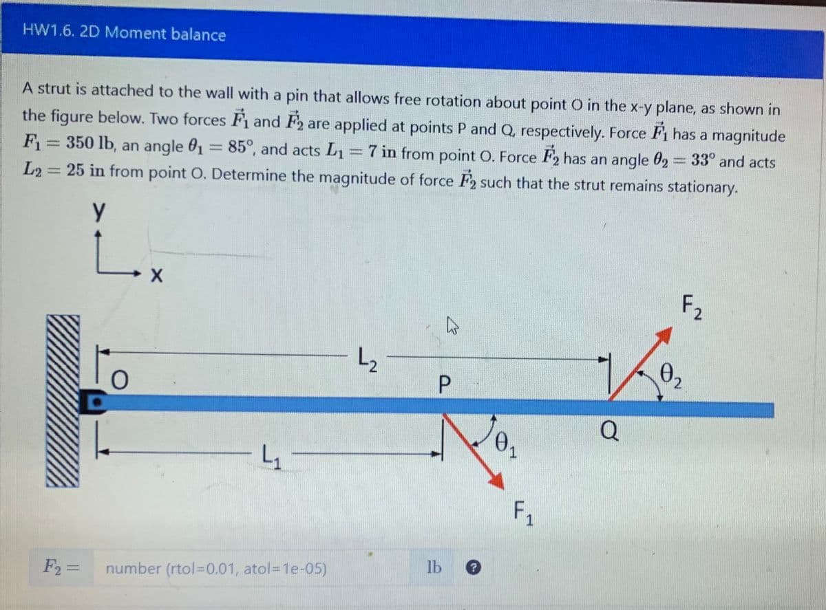 HW1.6. 2D Moment balance
A strut is attached to the wall with a pin that allows free rotation about point O in the x-y plane, as shown in
the figure below. Two forces F and F2 are applied at points P and Q, respectively. Force ₁ has a magnitude
F₁ = 350 lb, an angle 0₁ = 85°, and acts L₁ = 7 in from point O. Force F2 has an angle 02 33° and acts
L2= 25 in from point O. Determine the magnitude of force F2 such that the strut remains stationary.
Y
L.
O
X
4₁
F₂ = number (rtol=0.01, atol=1e-05)
L₂2₂
ڈے
P
lb
0₁
1
F₁
1
Q
F₂
02