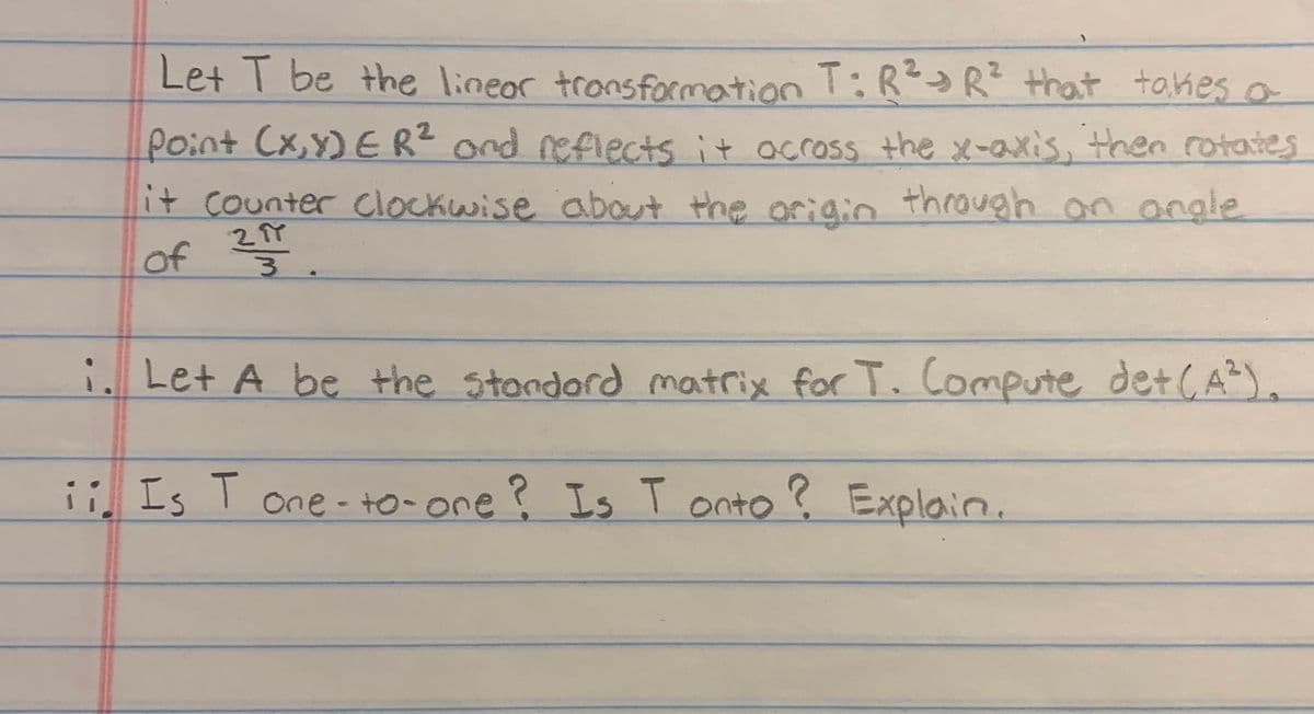 Let T be the linear transformation T: R² R² that takes a
Point (x,y) ER² and reflects it across the x-axis, then rotates
it counter Clockwise about the origin through an angle
of 21 1².
24
i. Let A be the standard matrix for T. Compute det (A²).
ii Is T one-to-one? Is Tonto? Explain.