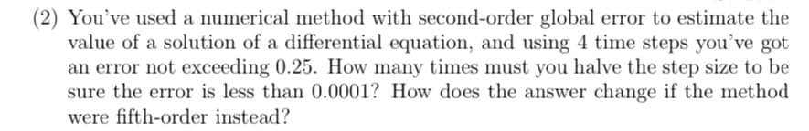 (2) You've used a numerical method with second-order global error to estimate the
value of a solution of a differential equation, and using 4 time steps you've got
an error not exceeding 0.25. How many times must you halve the step size to be
sure the error is less than 0.0001? How does the answer change if the method
were fifth-order instead?