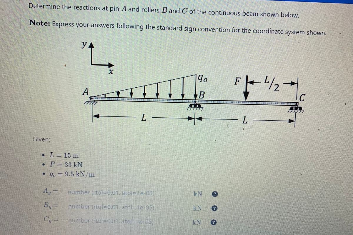 Determine the reactions at pin A and rollers B and C of the continuous beam shown below.
Note: Express your answers following the standard sign convention for the coordinate system shown.
Given:
• L= 15 m
YA
Ay
B₁ =
C₁=
L
A
F = 33 kN
% = 9.5 kN/m
X
L
number (rtol-0.01, atol-1e-05)
number (rtol-0.01, atol-1e-05)
number (rtol=0,01, atol=1e-05)
qo
B
k
kN ?
kN 3
kN 3
Po 4/2
L
C