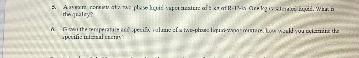 5.
A system consists of a two-phase liquid-vapor mixture of 5 kg of R-134a. One kg is saturated liquid. What is
the quality?
6.
Given the temperature and specific volume of a two-phase liquid-vapor mixture, how would you determine the
specific internal energy?
2