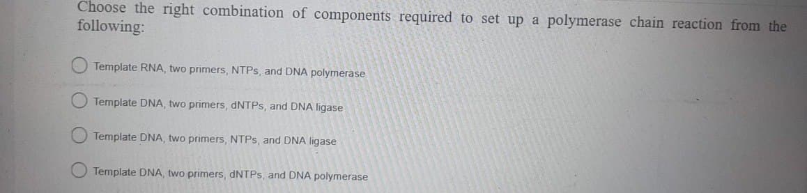 Choose the right combination of components required to set up a polymerase chain reaction from the
following:
Template RNA, two primers, NTPs, and DNA polymerase
Template DNA, two primers, dNTPs, and DNA ligase
Template DNA, two primers, NTPs, and DNA ligase
Template DNA, two primers, dNTPs, and DNA polymerase